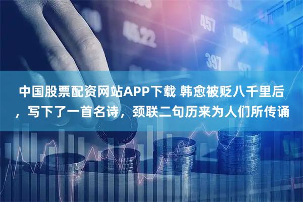 中国股票配资网站APP下载 韩愈被贬八千里后,写下了一首名诗,颈联二句历来为人们所传诵