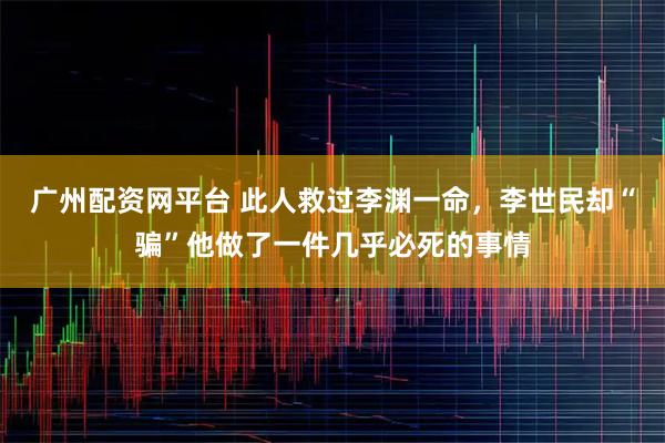 广州配资网平台 此人救过李渊一命,李世民却“骗”他做了一件几乎必死的事情