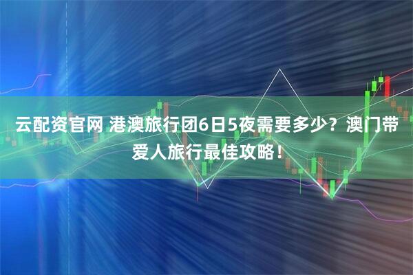 云配资官网 港澳旅行团6日5夜需要多少？澳门带爱人旅行最佳攻略！