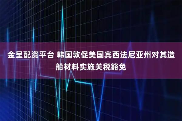 金呈配资平台 韩国敦促美国宾西法尼亚州对其造船材料实施关税豁免