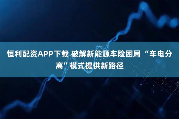 恒利配资APP下载 破解新能源车险困局 “车电分离”模式提供新路径