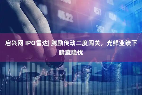 启兴网 IPO雷达| 腾励传动二度闯关，光鲜业绩下暗藏隐忧