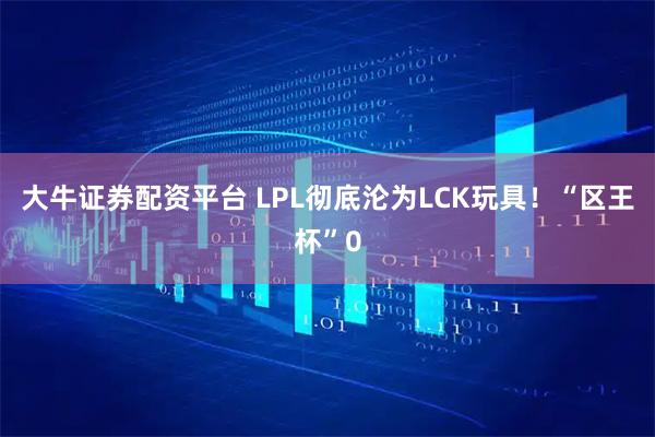 大牛证券配资平台 LPL彻底沦为LCK玩具!“区王杯”0