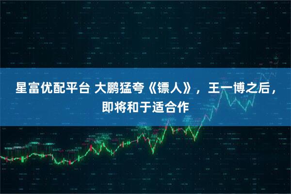 星富优配平台 大鹏猛夸《镖人》，王一博之后，即将和于适合作