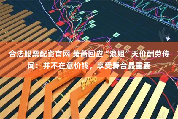 合法股票配资官网 萧蔷回应“浪姐”天价酬劳传闻：并不在意价钱，享受舞台最重要
