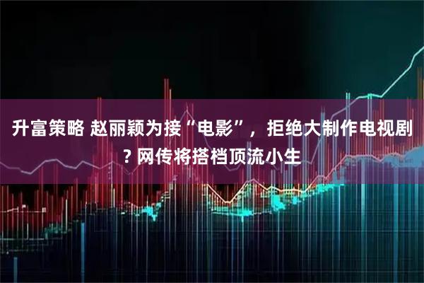 升富策略 赵丽颖为接“电影”，拒绝大制作电视剧? 网传将搭档顶流小生