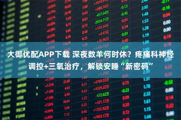 大御优配APP下载 深夜数羊何时休？疼痛科神经调控+三氧治疗，解锁安睡“新密码”