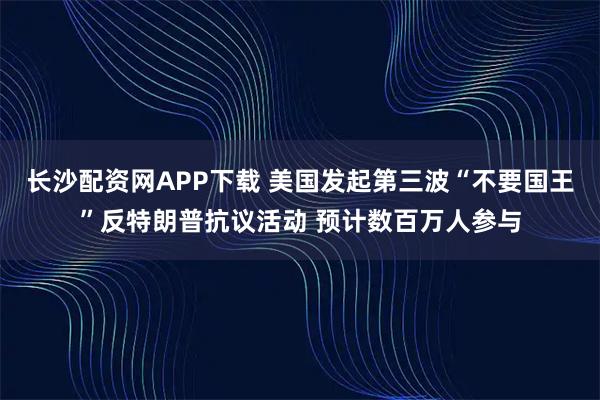 长沙配资网APP下载 美国发起第三波“不要国王”反特朗普抗议活动 预计数百万人参与