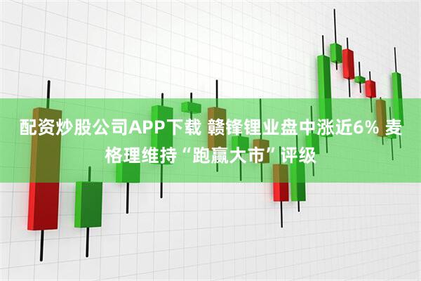 配资炒股公司APP下载 赣锋锂业盘中涨近6% 麦格理维持“跑赢大市”评级