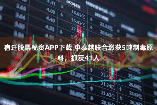 宿迁股票配资APP下载 中泰越联合缴获5吨制毒原料,抓获41人