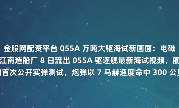 金股网配资平台 055A 万吨大驱海试新画面：电磁炮实弹打 300 公里江南造船厂 8 日流出 055A 驱逐舰最新海试视频，舰艏 155 毫米电磁炮首次公开实弹测试，炮弹以 7 马赫速度命中 300 公里外靶船，精度偏差仅 5 米。这款电炮射程是传统舰炮的 3 倍，可发射制导炮弹和动能弹，既能打军舰也...