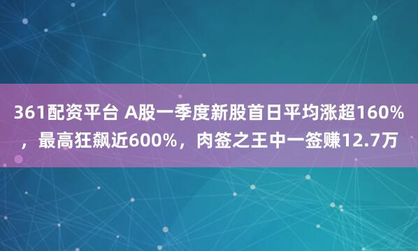 361配资平台 A股一季度新股首日平均涨超160%，最高狂飙近600%，肉签之王中一签赚12.7万